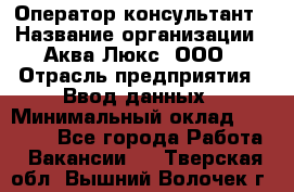 Оператор-консультант › Название организации ­ Аква Люкс, ООО › Отрасль предприятия ­ Ввод данных › Минимальный оклад ­ 30 000 - Все города Работа » Вакансии   . Тверская обл.,Вышний Волочек г.